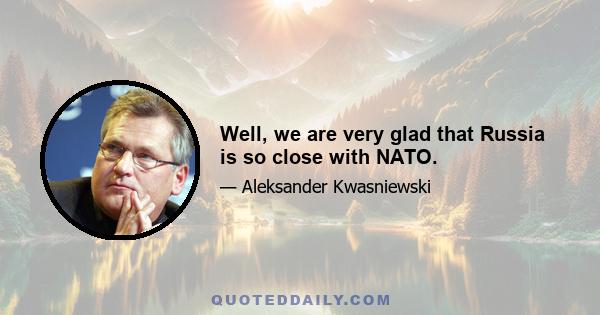 Well, we are very glad that Russia is so close with NATO.