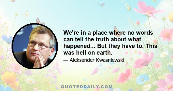 We're in a place where no words can tell the truth about what happened... But they have to. This was hell on earth.