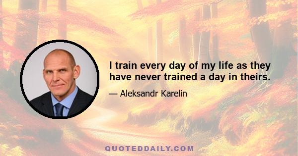 I train every day of my life as they have never trained a day in theirs.