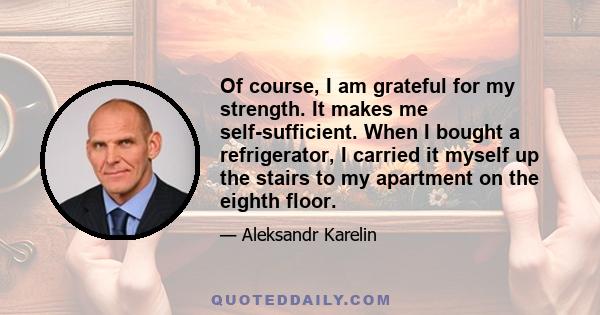 Of course, I am grateful for my strength. It makes me self-sufficient. When I bought a refrigerator, I carried it myself up the stairs to my apartment on the eighth floor.