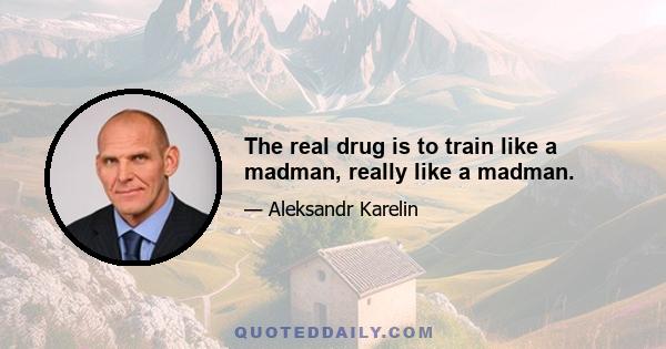 The real drug is to train like a madman, really like a madman.