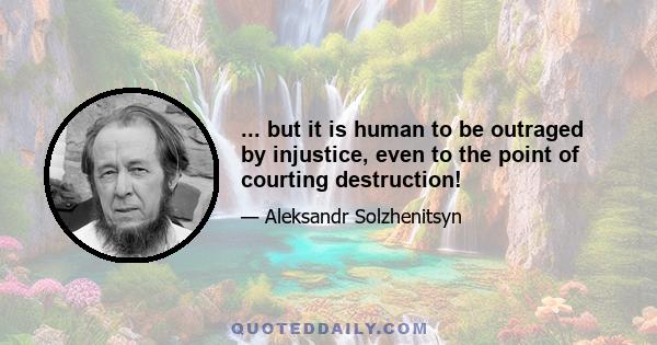 ... but it is human to be outraged by injustice, even to the point of courting destruction!