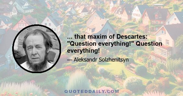 ... that maxim of Descartes: Question everything! Question everything!