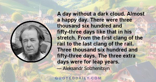 A day without a dark cloud. Almost a happy day. There were three thousand six hundred and fifty-three days like that in his stretch. From the first clang of the rail to the last clang of the rail. Three thousand six