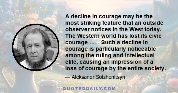 A decline in courage may be the most striking feature that an outside observer notices in the West today. The Western world has lost its civic courage . . . . Such a decline in courage is particularly noticeable among