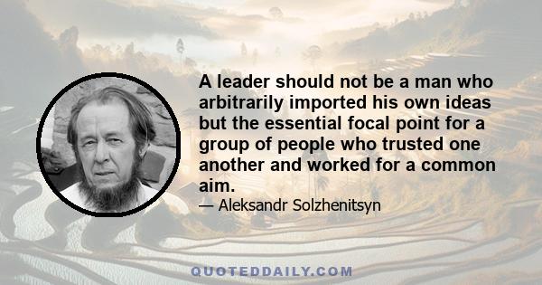 A leader should not be a man who arbitrarily imported his own ideas but the essential focal point for a group of people who trusted one another and worked for a common aim.