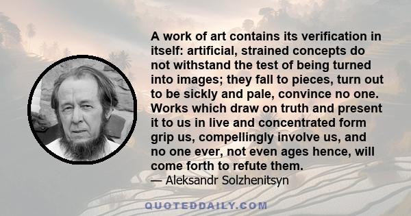 A work of art contains its verification in itself: artificial, strained concepts do not withstand the test of being turned into images; they fall to pieces, turn out to be sickly and pale, convince no one. Works which