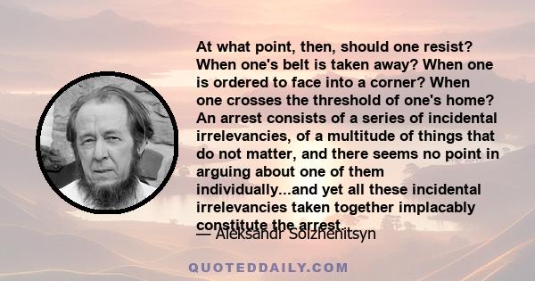 At what point, then, should one resist? When one's belt is taken away? When one is ordered to face into a corner? When one crosses the threshold of one's home? An arrest consists of a series of incidental irrelevancies, 