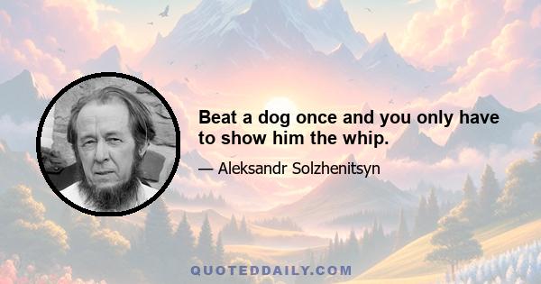 Beat a dog once and you only have to show him the whip.