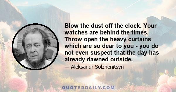 Blow the dust off the clock. Your watches are behind the times. Throw open the heavy curtains which are so dear to you - you do not even suspect that the day has already dawned outside.