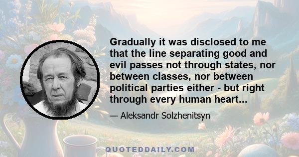 Gradually it was disclosed to me that the line separating good and evil passes not through states, nor between classes, nor between political parties either - but right through every human heart...