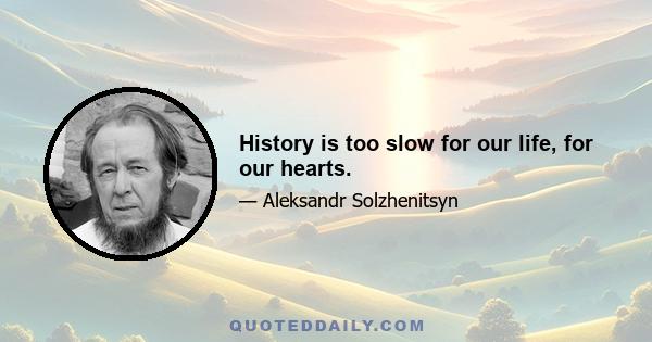 History is too slow for our life, for our hearts.