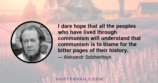 I dare hope that all the peoples who have lived through communism will understand that communism is to blame for the bitter pages of their history.