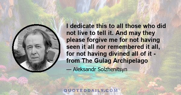 I dedicate this to all those who did not live to tell it. And may they please forgive me for not having seen it all nor remembered it all, for not having divined all of it - from The Gulag Archipelago