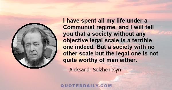 I have spent all my life under a Communist regime, and I will tell you that a society without any objective legal scale is a terrible one indeed. But a society with no other scale but the legal one is not quite worthy