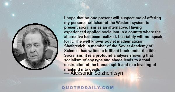 I hope that no one present will suspect me of offering my personal criticism of the Western system to present socialism as an alternative. Having experienced applied socialism in a country where the alternative has been 