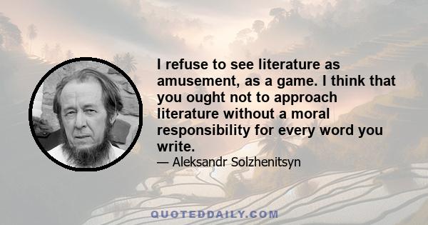 I refuse to see literature as amusement, as a game. I think that you ought not to approach literature without a moral responsibility for every word you write.