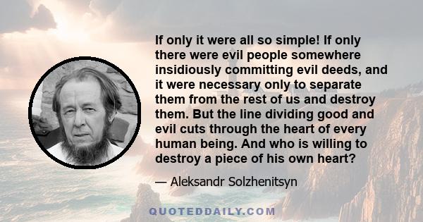 If only it were all so simple! If only there were evil people somewhere insidiously committing evil deeds, and it were necessary only to separate them from the rest of us and destroy them. But the line dividing good and 