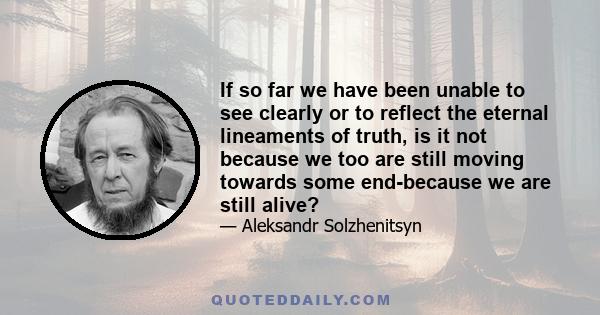 If so far we have been unable to see clearly or to reflect the eternal lineaments of truth, is it not because we too are still moving towards some end-because we are still alive?