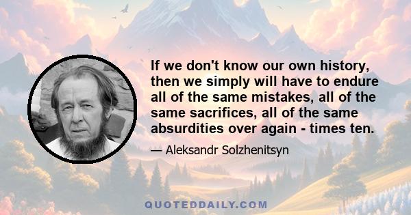 If we don't know our own history, then we simply will have to endure all of the same mistakes, all of the same sacrifices, all of the same absurdities over again - times ten.