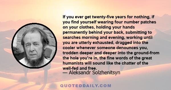 If you ever get twenty-five years for nothing, if you find yourself wearing four number patches on your clothes, holding your hands permanently behind your back, submitting to searches morning and evening, working until 