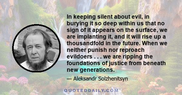 In keeping silent about evil, in burying it so deep within us that no sign of it appears on the surface, we are implanting it, and it will rise up a thousandfold in the future. When we neither punish nor reproach