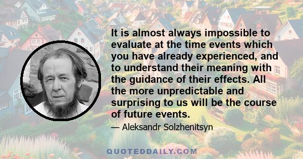 It is almost always impossible to evaluate at the time events which you have already experienced, and to understand their meaning with the guidance of their effects. All the more unpredictable and surprising to us will