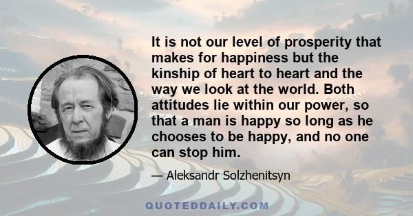 It is not our level of prosperity that makes for happiness but the kinship of heart to heart and the way we look at the world. Both attitudes lie within our power, so that a man is happy so long as he chooses to be