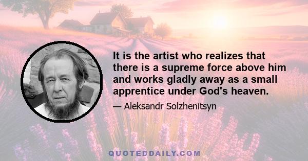 It is the artist who realizes that there is a supreme force above him and works gladly away as a small apprentice under God's heaven.