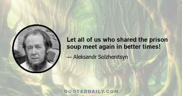 Let all of us who shared the prison soup meet again in better times!