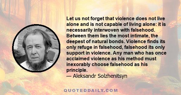 Let us not forget that violence does not live alone and is not capable of living alone: it is necessarily interwoven with falsehood. Between them lies the most intimate, the deepest of natural bonds. Violence finds its