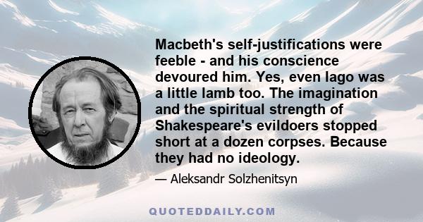 Macbeth's self-justifications were feeble - and his conscience devoured him. Yes, even Iago was a little lamb too. The imagination and the spiritual strength of Shakespeare's evildoers stopped short at a dozen corpses.