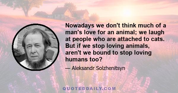 Nowadays we don't think much of a man's love for an animal; we laugh at people who are attached to cats. But if we stop loving animals, aren't we bound to stop loving humans too?