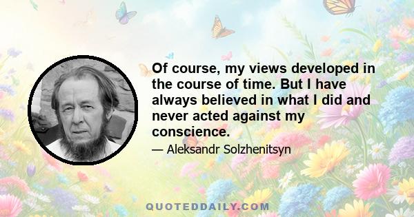 Of course, my views developed in the course of time. But I have always believed in what I did and never acted against my conscience.