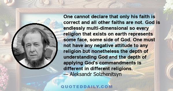 One cannot declare that only his faith is correct and all other faiths are not. God is endlessly multi-dimensional so every religion that exists on earth represents some face, some side of God. One must not have any