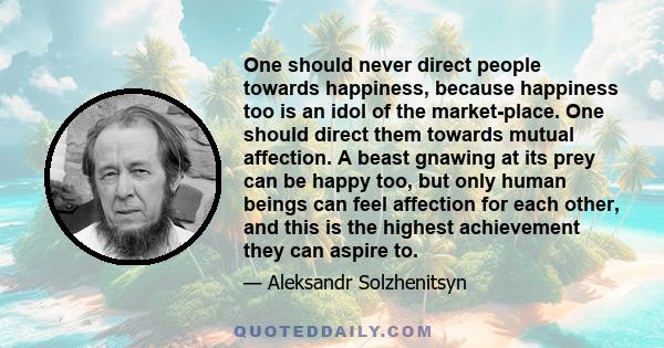 One should never direct people towards happiness, because happiness too is an idol of the market-place. One should direct them towards mutual affection. A beast gnawing at its prey can be happy too, but only human