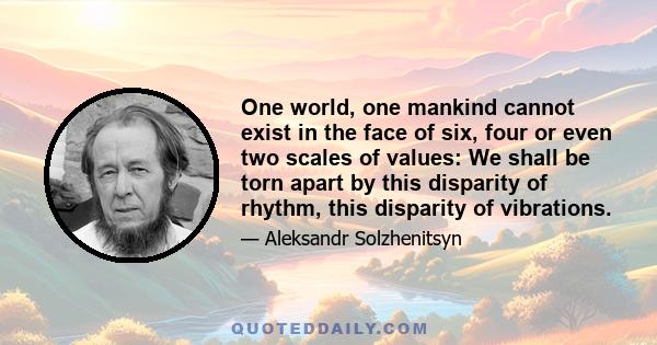 One world, one mankind cannot exist in the face of six, four or even two scales of values: We shall be torn apart by this disparity of rhythm, this disparity of vibrations.