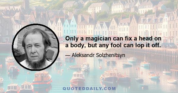 Only a magician can fix a head on a body, but any fool can lop it off.