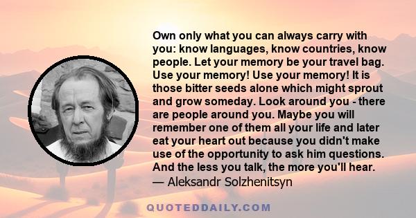 Own only what you can always carry with you: know languages, know countries, know people. Let your memory be your travel bag. Use your memory! Use your memory! It is those bitter seeds alone which might sprout and grow