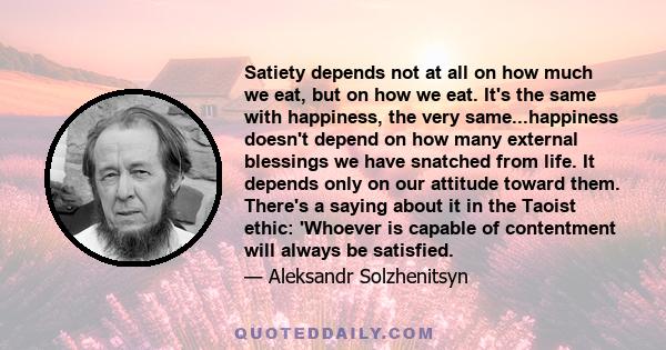 Satiety depends not at all on how much we eat, but on how we eat. It's the same with happiness, the very same...happiness doesn't depend on how many external blessings we have snatched from life. It depends only on our