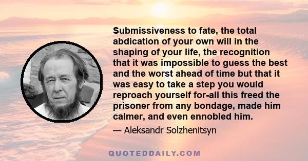 Submissiveness to fate, the total abdication of your own will in the shaping of your life, the recognition that it was impossible to guess the best and the worst ahead of time but that it was easy to take a step you