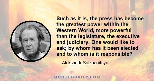 Such as it is, the press has become the greatest power within the Western World, more powerful than the legislature, the executive and judiciary. One would like to ask; by whom has it been elected and to whom is it