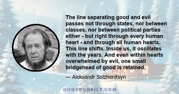 The line separating good and evil passes not through states, nor between classes, nor between political parties either - but right through every human heart - and through all human hearts. This line shifts. Inside us,