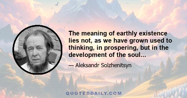 The meaning of earthly existence lies not, as we have grown used to thinking, in prospering, but in the development of the soul...