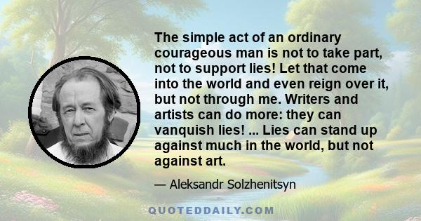 The simple act of an ordinary courageous man is not to take part, not to support lies! Let that come into the world and even reign over it, but not through me. Writers and artists can do more: they can vanquish lies!