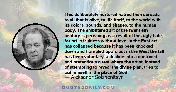 This deliberately nurtured hatred then spreads to all that is alive, to life itself, to the world with its colors, sounds, and shapes, to the human body. The embittered art of the twentieth century is perishing as a