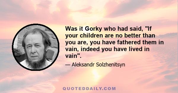 Was it Gorky who had said, If your children are no better than you are, you have fathered them in vain, indeed you have lived in vain.