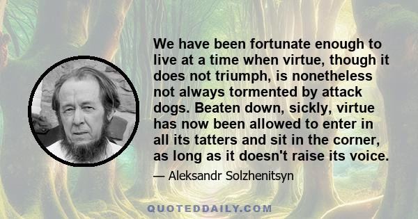 We have been fortunate enough to live at a time when virtue, though it does not triumph, is nonetheless not always tormented by attack dogs. Beaten down, sickly, virtue has now been allowed to enter in all its tatters