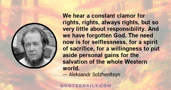 We hear a constant clamor for rights, rights, always rights, but so very little about responsibility. And we have forgotten God. The need now is for selflessness, for a spirit of sacrifice, for a willingness to put