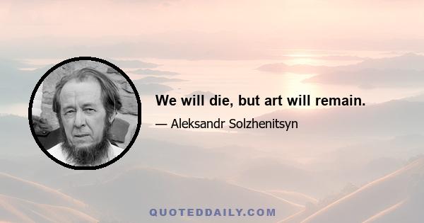 We will die, but art will remain.